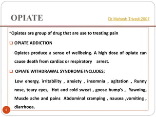OPIATE
“Opiates are group of drug that are use to treating pain
 OPIATE ADDICTION
Opiates produce a sense of wellbeing. A high dose of opiate can
cause death from cardiac or respiratory arrest.
 OPIATE WITHDRAWAL SYNDROME INCLUDES:
Low energy, irritability , anxiety , insomnia , agitation , Runny
nose, teary eyes, Hot and cold sweat , goose bump’s , Yawning,
Muscle ache and pains Abdominal cramping , nausea ,vomiting ,
diarrhoea.
Dr Mahesh Trivedi;2007
5
 