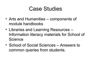 Case Studies Arts and Humanities – components of module handbooks Libraries and Learning Resources – Information literacy materials for School of Science School of Social Sciences – Answers to common queries from students. 