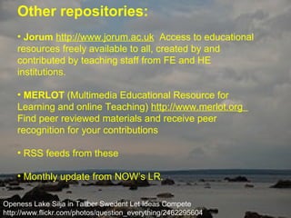Other repositories:   Jorum   http://www.jorum.ac.uk   Access to educational resources freely available to all, created by and contributed by teaching staff from FE and HE institutions.   MERLOT  (Multimedia Educational Resource for Learning and online Teaching)  http://www.merlot.org  Find peer reviewed materials and receive peer recognition for your contributions   RSS feeds from these Monthly update from NOW’s LR. Openess Lake Silja in Tallber Swedent Let Ideas Compete http://www.flickr.com/photos/question_everything/2462295604 / 