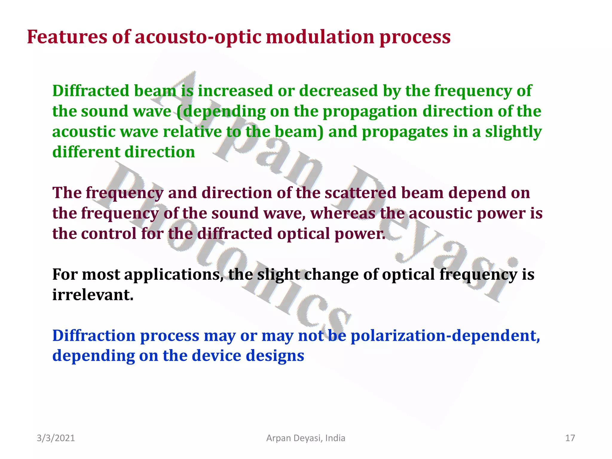 3/3/2021 17
Arpan Deyasi, India
Features of acousto-optic modulation process
Diffracted beam is increased or decreased by the frequency of
the sound wave (depending on the propagation direction of the
acoustic wave relative to the beam) and propagates in a slightly
different direction
The frequency and direction of the scattered beam depend on
the frequency of the sound wave, whereas the acoustic power is
the control for the diffracted optical power.
For most applications, the slight change of optical frequency is
irrelevant.
Diffraction process may or may not be polarization-dependent,
depending on the device designs
 