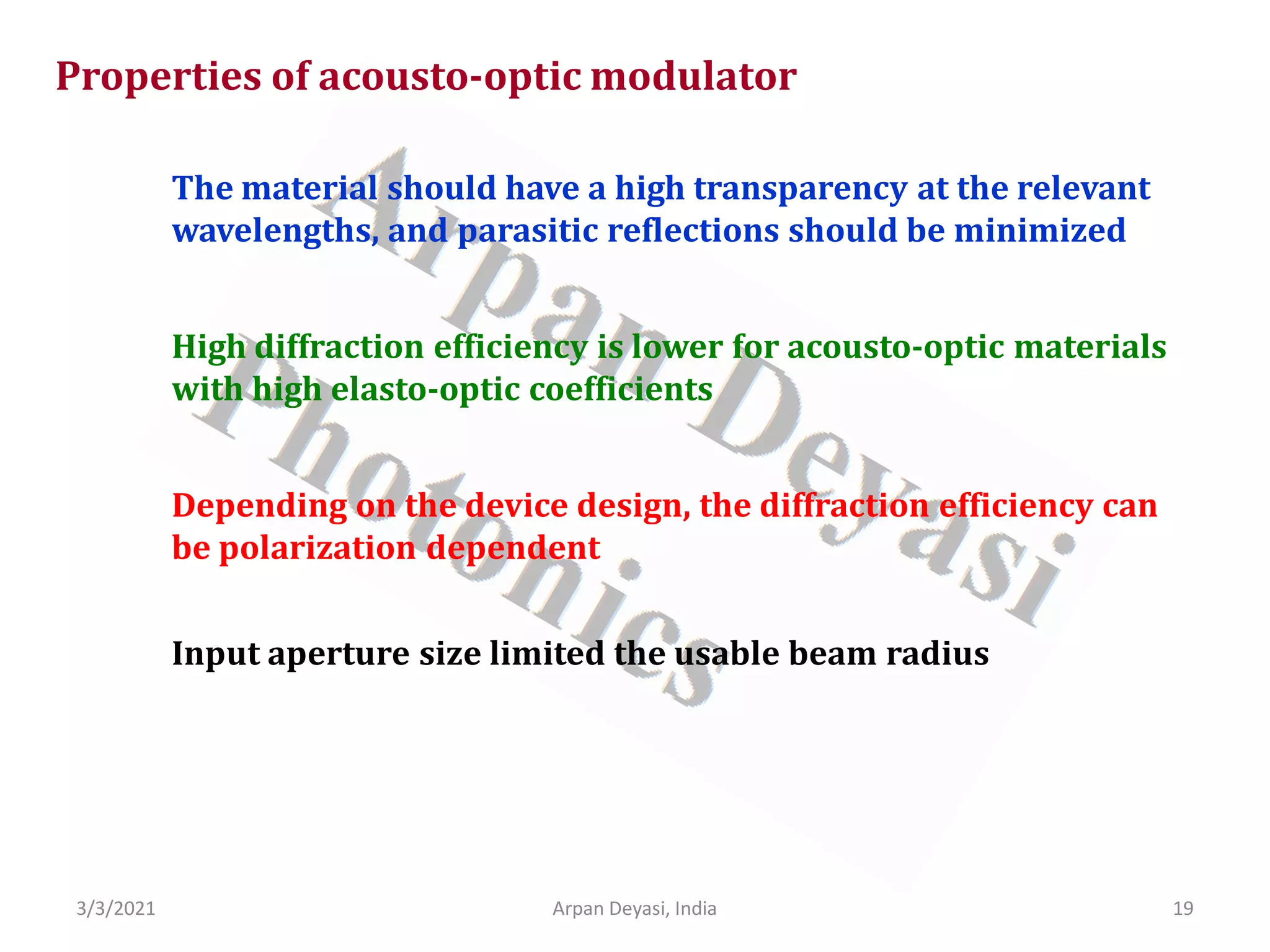 3/3/2021 Arpan Deyasi, India 19
Properties of acousto-optic modulator
The material should have a high transparency at the relevant
wavelengths, and parasitic reflections should be minimized
High diffraction efficiency is lower for acousto-optic materials
with high elasto-optic coefficients
Depending on the device design, the diffraction efficiency can
be polarization dependent
Input aperture size limited the usable beam radius
 