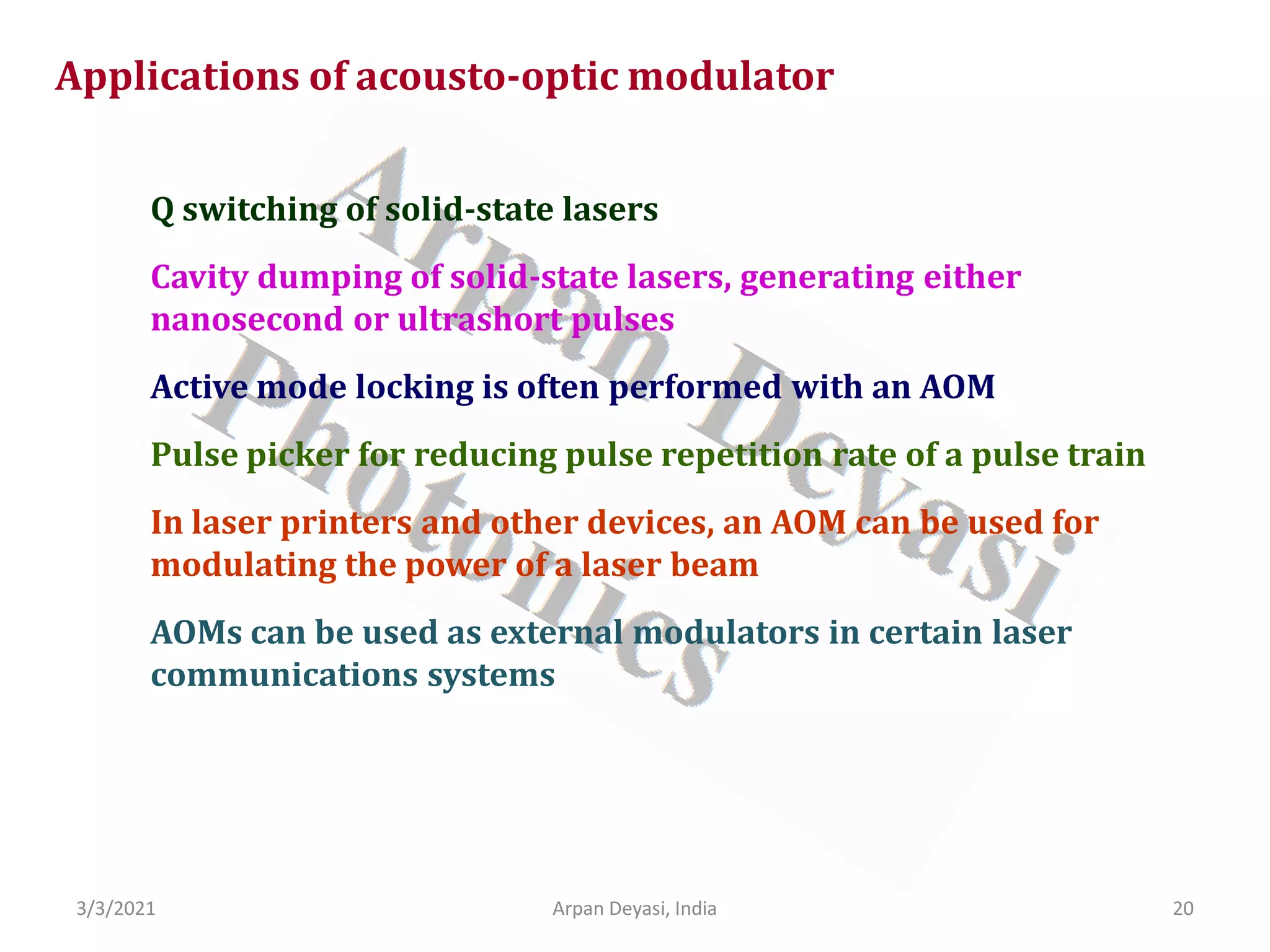 3/3/2021 Arpan Deyasi, India 20
Applications of acousto-optic modulator
Q switching of solid-state lasers
Cavity dumping of solid-state lasers, generating either
nanosecond or ultrashort pulses
Active mode locking is often performed with an AOM
Pulse picker for reducing pulse repetition rate of a pulse train
In laser printers and other devices, an AOM can be used for
modulating the power of a laser beam
AOMs can be used as external modulators in certain laser
communications systems
 