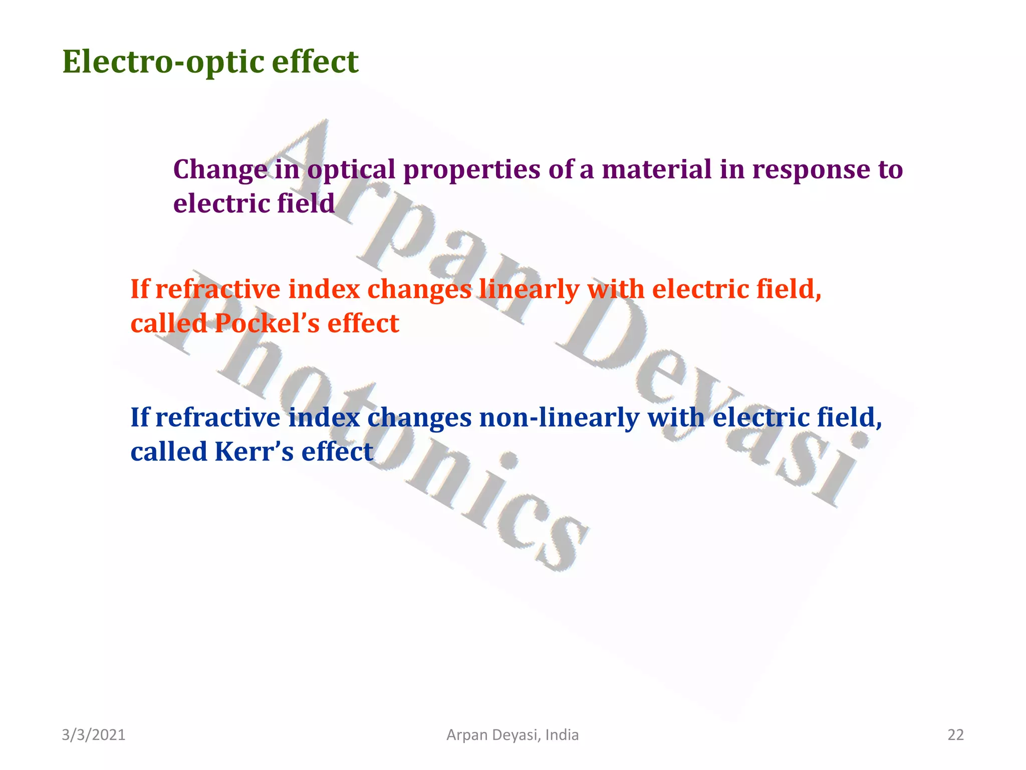 3/3/2021 Arpan Deyasi, India 22
Electro-optic effect
Change in optical properties of a material in response to
electric field
If refractive index changes linearly with electric field,
called Pockel’s effect
If refractive index changes non-linearly with electric field,
called Kerr’s effect
 