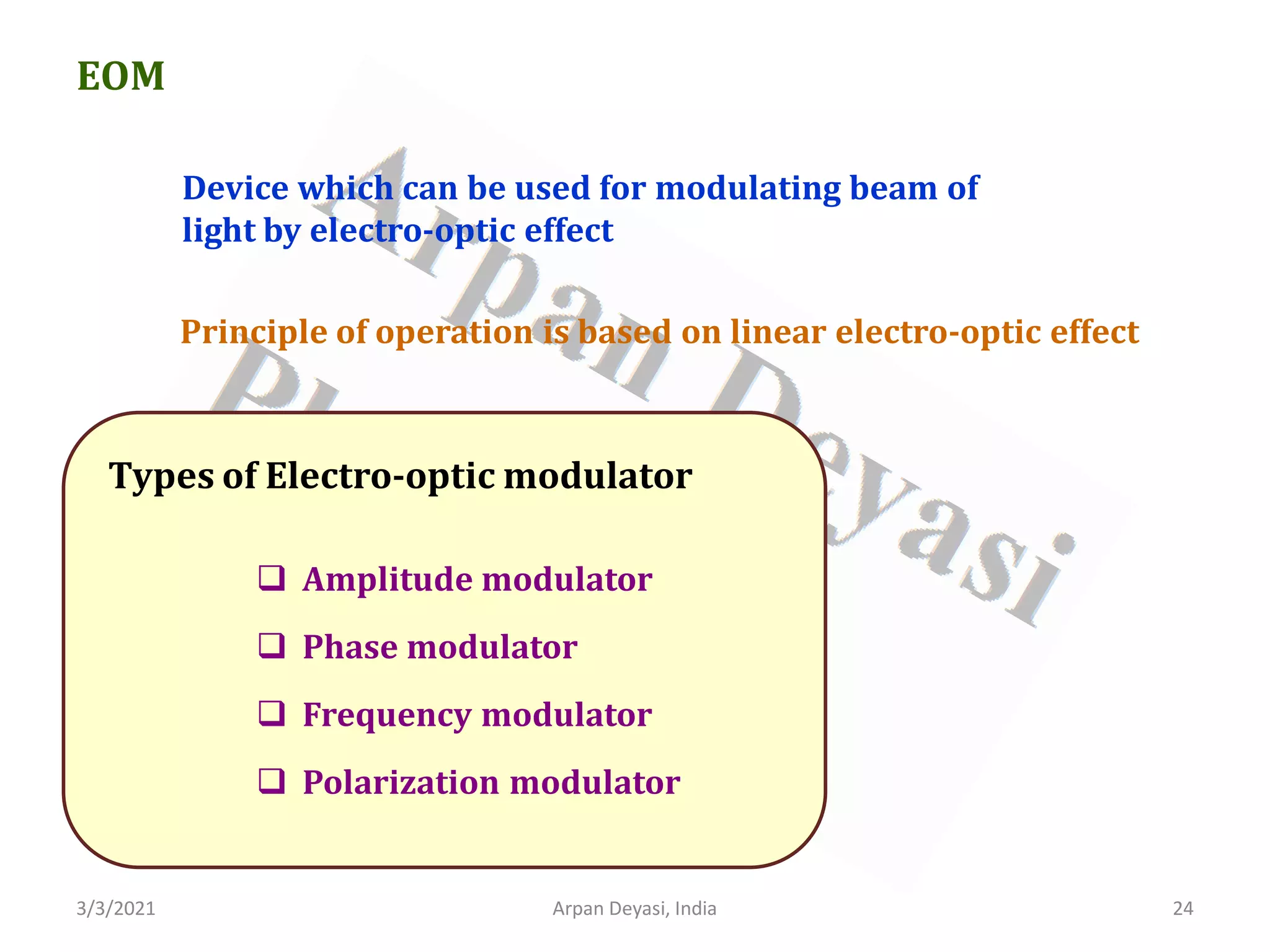 3/3/2021 Arpan Deyasi, India 24
EOM
Device which can be used for modulating beam of
light by electro-optic effect
Types of Electro-optic modulator
 Amplitude modulator
 Phase modulator
 Frequency modulator
 Polarization modulator
Principle of operation is based on linear electro-optic effect
 