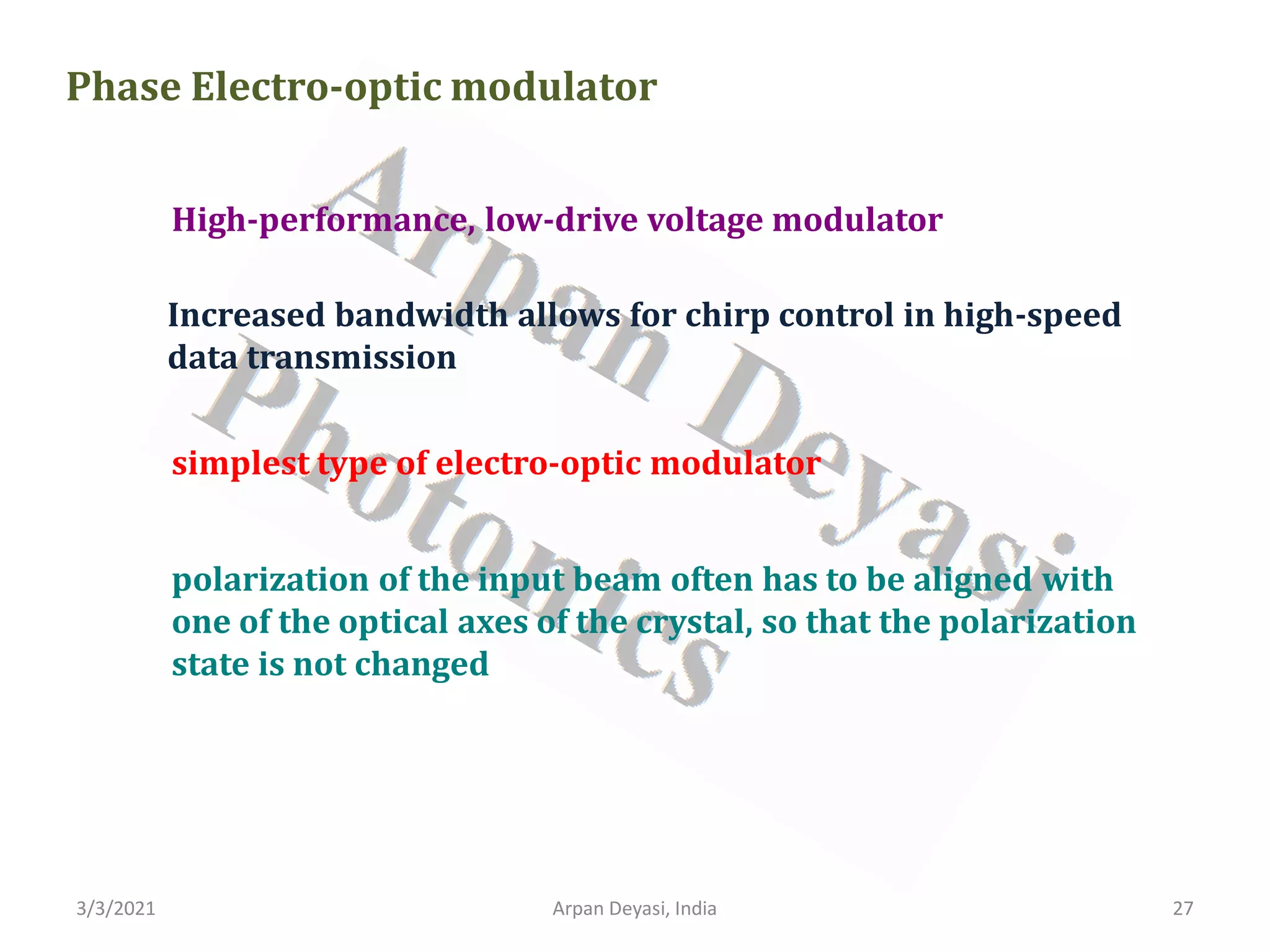 3/3/2021 Arpan Deyasi, India 27
Phase Electro-optic modulator
High-performance, low-drive voltage modulator
Increased bandwidth allows for chirp control in high-speed
data transmission
simplest type of electro-optic modulator
polarization of the input beam often has to be aligned with
one of the optical axes of the crystal, so that the polarization
state is not changed
 