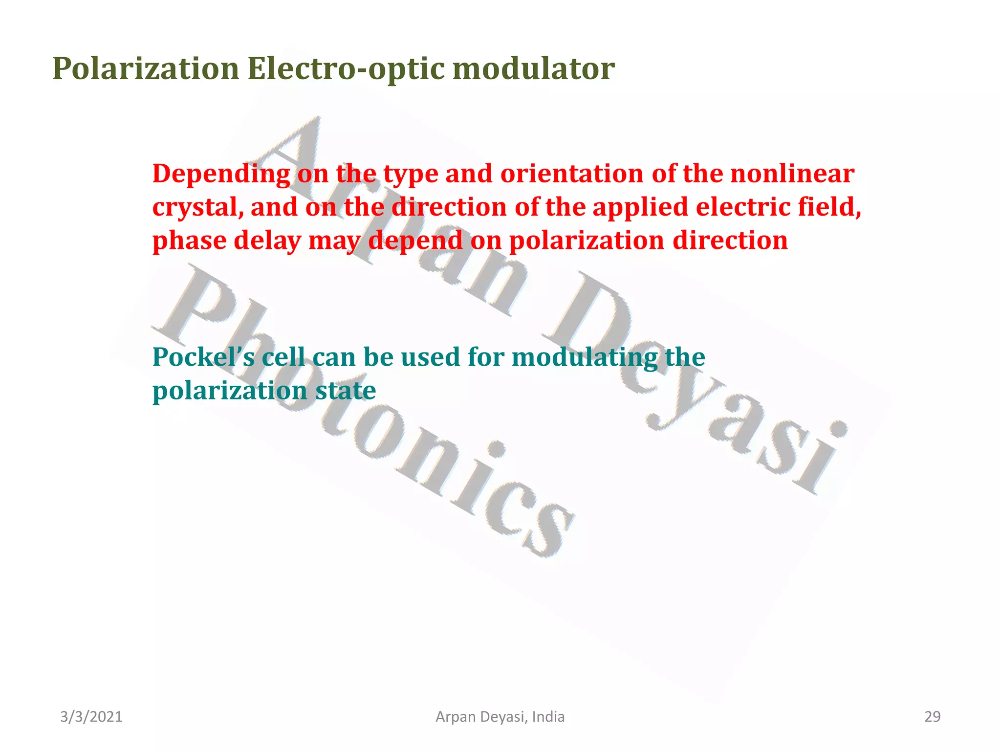 3/3/2021 Arpan Deyasi, India 29
Polarization Electro-optic modulator
Depending on the type and orientation of the nonlinear
crystal, and on the direction of the applied electric field,
phase delay may depend on polarization direction
Pockel’s cell can be used for modulating the
polarization state
 