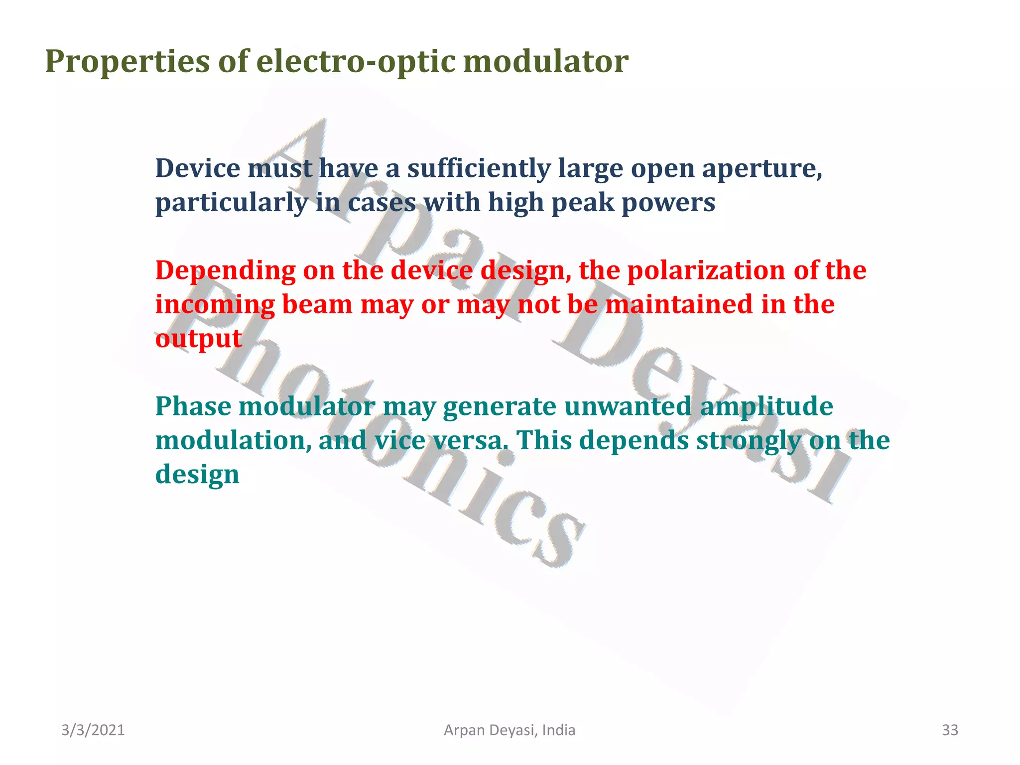 3/3/2021 Arpan Deyasi, India 33
Properties of electro-optic modulator
Device must have a sufficiently large open aperture,
particularly in cases with high peak powers
Depending on the device design, the polarization of the
incoming beam may or may not be maintained in the
output
Phase modulator may generate unwanted amplitude
modulation, and vice versa. This depends strongly on the
design
 