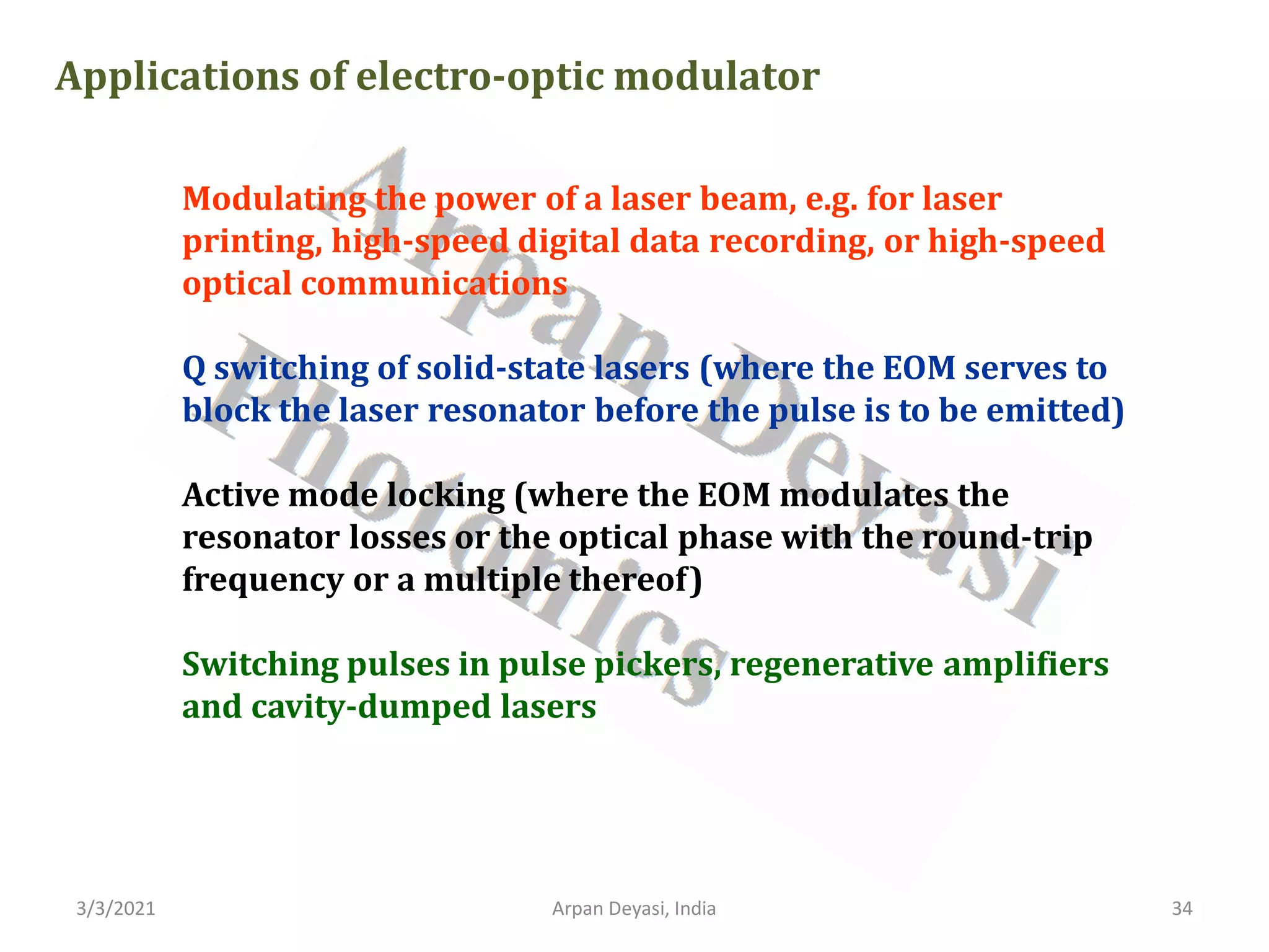 3/3/2021 Arpan Deyasi, India 34
Applications of electro-optic modulator
Modulating the power of a laser beam, e.g. for laser
printing, high-speed digital data recording, or high-speed
optical communications
Q switching of solid-state lasers (where the EOM serves to
block the laser resonator before the pulse is to be emitted)
Active mode locking (where the EOM modulates the
resonator losses or the optical phase with the round-trip
frequency or a multiple thereof)
Switching pulses in pulse pickers, regenerative amplifiers
and cavity-dumped lasers
 