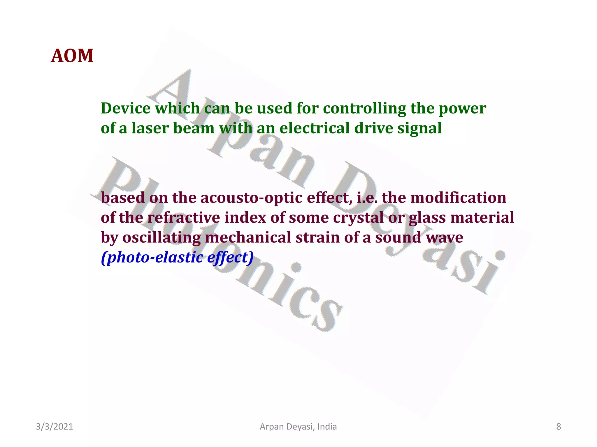 3/3/2021 8
Arpan Deyasi, India
AOM
Device which can be used for controlling the power
of a laser beam with an electrical drive signal
based on the acousto-optic effect, i.e. the modification
of the refractive index of some crystal or glass material
by oscillating mechanical strain of a sound wave
(photo-elastic effect)
 