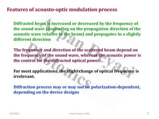 3/3/2021 17
Arpan Deyasi, India
Features of acousto-optic modulation process
Diffracted beam is increased or decreased by the frequency of
the sound wave (depending on the propagation direction of the
acoustic wave relative to the beam) and propagates in a slightly
different direction
The frequency and direction of the scattered beam depend on
the frequency of the sound wave, whereas the acoustic power is
the control for the diffracted optical power.
For most applications, the slight change of optical frequency is
irrelevant.
Diffraction process may or may not be polarization-dependent,
depending on the device designs
 