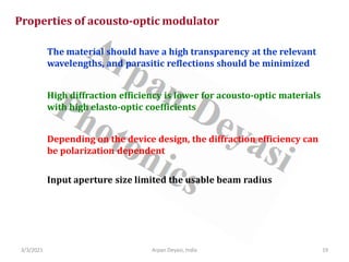 3/3/2021 Arpan Deyasi, India 19
Properties of acousto-optic modulator
The material should have a high transparency at the relevant
wavelengths, and parasitic reflections should be minimized
High diffraction efficiency is lower for acousto-optic materials
with high elasto-optic coefficients
Depending on the device design, the diffraction efficiency can
be polarization dependent
Input aperture size limited the usable beam radius
 