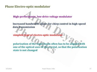 3/3/2021 Arpan Deyasi, India 27
Phase Electro-optic modulator
High-performance, low-drive voltage modulator
Increased bandwidth allows for chirp control in high-speed
data transmission
simplest type of electro-optic modulator
polarization of the input beam often has to be aligned with
one of the optical axes of the crystal, so that the polarization
state is not changed
 