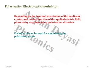 3/3/2021 Arpan Deyasi, India 29
Polarization Electro-optic modulator
Depending on the type and orientation of the nonlinear
crystal, and on the direction of the applied electric field,
phase delay may depend on polarization direction
Pockel’s cell can be used for modulating the
polarization state
 