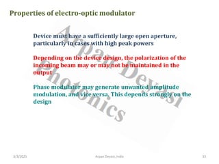 3/3/2021 Arpan Deyasi, India 33
Properties of electro-optic modulator
Device must have a sufficiently large open aperture,
particularly in cases with high peak powers
Depending on the device design, the polarization of the
incoming beam may or may not be maintained in the
output
Phase modulator may generate unwanted amplitude
modulation, and vice versa. This depends strongly on the
design
 