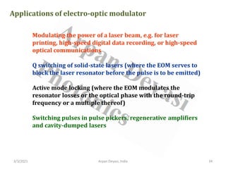 3/3/2021 Arpan Deyasi, India 34
Applications of electro-optic modulator
Modulating the power of a laser beam, e.g. for laser
printing, high-speed digital data recording, or high-speed
optical communications
Q switching of solid-state lasers (where the EOM serves to
block the laser resonator before the pulse is to be emitted)
Active mode locking (where the EOM modulates the
resonator losses or the optical phase with the round-trip
frequency or a multiple thereof)
Switching pulses in pulse pickers, regenerative amplifiers
and cavity-dumped lasers
 