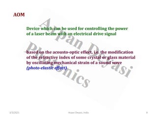 3/3/2021 8
Arpan Deyasi, India
AOM
Device which can be used for controlling the power
of a laser beam with an electrical drive signal
based on the acousto-optic effect, i.e. the modification
of the refractive index of some crystal or glass material
by oscillating mechanical strain of a sound wave
(photo-elastic effect)
 