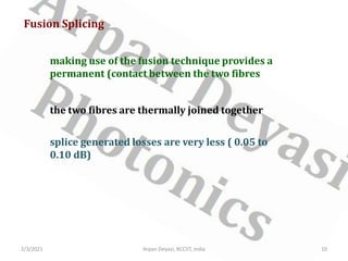 Fusion Splicing
making use of the fusion technique provides a
permanent (contact between the two fibres
the two fibres are thermally joined together
2/3/2021 10
Arpan Deyasi, RCCIIT, India
splice generated losses are very less ( 0.05 to
0.10 dB)
 
