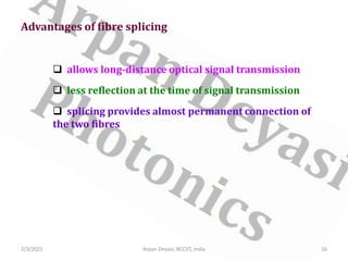 2/3/2021 Arpan Deyasi, RCCIIT, India 16
Advantages of fibre splicing
 allows long-distance optical signal transmission
 less reflection at the time of signal transmission
 splicing provides almost permanent connection of
the two fibres
 