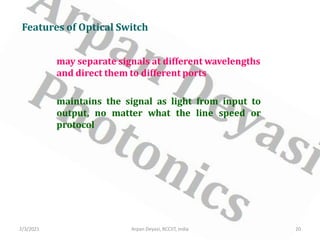 may separate signals at different wavelengths
and direct them to different ports
Features of Optical Switch
maintains the signal as light from input to
output, no matter what the line speed or
protocol
2/3/2021 20
Arpan Deyasi, RCCIIT, India
 
