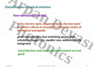 2/3/2021 23
Arpan Deyasi, RCCIIT, India
Classification of optical switches
Non-mechanical switch
relies electro-optic, magneto-optic, thermo-optic
and other effects to change the refractive index of
the optical waveguide
good repeatability, fast switching speed, high
reliability, longer life, smaller size, monolithically
integrated
insertion loss and crosstalk performance are not
good
 