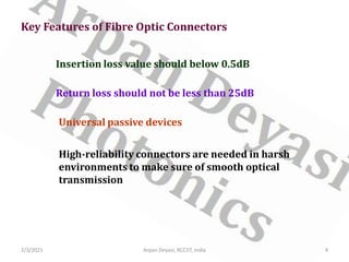 2/3/2021 Arpan Deyasi, RCCIIT, India 4
Key Features of Fibre Optic Connectors
Insertion loss value should below 0.5dB
Return loss should not be less than 25dB
Universal passive devices
High-reliability connectors are needed in harsh
environments to make sure of smooth optical
transmission
 