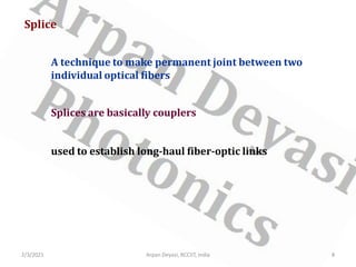 Splice
A technique to make permanent joint between two
individual optical fibers
Splices are basically couplers
used to establish long-haul fiber-optic links
2/3/2021 8
Arpan Deyasi, RCCIIT, India
 