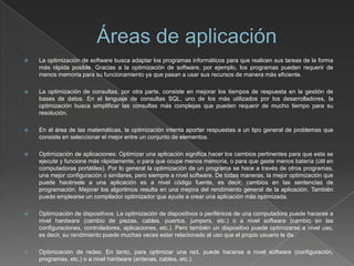  La optimización de software busca adaptar los programas informáticos para que realicen sus tareas de la forma
más rápida posible. Gracias a la optimización de software, por ejemplo, los programas pueden requerir de
menos memoria para su funcionamiento ya que pasan a usar sus recursos de manera más eficiente.
 La optimización de consultas, por otra parte, consiste en mejorar los tiempos de respuesta en la gestión de
bases de datos. En el lenguaje de consultas SQL, uno de los más utilizados por los desarrolladores, la
optimización busca simplificar las consultas más complejas que pueden requerir de mucho tiempo para su
resolución.
 En el área de las matemáticas, la optimización intenta aportar respuestas a un tipo general de problemas que
consiste en seleccionar el mejor entre un conjunto de elementos.
 Optimización de aplicaciones: Optimizar una aplicación significa hacer los cambios pertinentes para que esta se
ejecute y funcione más rápidamente, o para que ocupe menos memoria, o para que gaste menos batería (útil en
computadoras portátiles). Por lo general la optimización de un programa se hace a través de otros programas,
una mejor configuración o similares, pero siempre a nivel software. De todas maneras, la mejor optimización que
puede hacérsele a una aplicación es a nivel código fuente, es decir, cambios en las sentencias de
programación. Mejorar los algoritmos resulta en una mejora del rendimiento general de la aplicación. También
puede emplearse un compilador optimizador que ayude a crear una aplicación más optimizada.
 Optimización de dispositivos: La optimización de dispositivos o periféricos de una computadora puede hacerse a
nivel hardware (cambio de piezas, cables, puertos, jumpers, etc.) o a nivel software (cambio en las
configuraciones, controladores, aplicaciones, etc.). Pero también un dispositivo puede optimizarse a nivel uso,
es decir, su rendimiento puede muchas veces estar relacionado al uso que el propio usuario le da.
 Optimización de redes: En tanto, para optimizar una red, puede hacerse a nivel software (configuración,
programas, etc.) o a nivel hardware (antenas, cables, etc.).
 