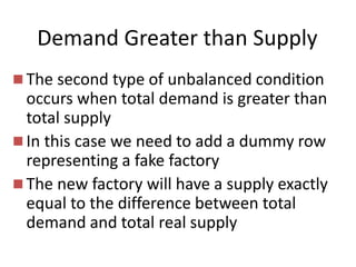Demand Greater than Supply
 The second type of unbalanced condition
occurs when total demand is greater than
total supply
 In this case we need to add a dummy row
representing a fake factory
 The new factory will have a supply exactly
equal to the difference between total
demand and total real supply
 