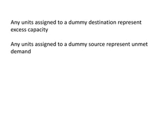 Any units assigned to a dummy destination represent
excess capacity
Any units assigned to a dummy source represent unmet
demand
 