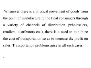 Whenever there is a physical movement of goods from
the point of manufacture to the final consumers through
a variety of channels of distribution (wholesalers,
retailers, distributors etc.), there is a need to minimize
the cost of transportation so as to increase the profit on
sales. Transportation problems arise in all such cases.
.
 