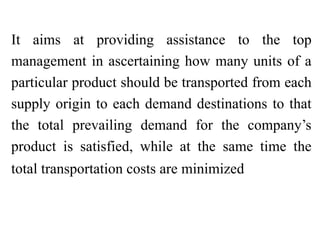 It aims at providing assistance to the top
management in ascertaining how many units of a
particular product should be transported from each
supply origin to each demand destinations to that
the total prevailing demand for the company’s
product is satisfied, while at the same time the
total transportation costs are minimized
 