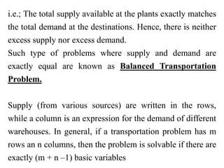 i.e.; The total supply available at the plants exactly matches
the total demand at the destinations. Hence, there is neither
excess supply nor excess demand.
Such type of problems where supply and demand are
exactly equal are known as Balanced Transportation
Problem.
Supply (from various sources) are written in the rows,
while a column is an expression for the demand of different
warehouses. In general, if a transportation problem has m
rows an n columns, then the problem is solvable if there are
exactly (m + n –1) basic variables
 