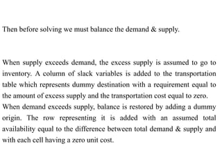 Then before solving we must balance the demand & supply.
When supply exceeds demand, the excess supply is assumed to go to
inventory. A column of slack variables is added to the transportation
table which represents dummy destination with a requirement equal to
the amount of excess supply and the transportation cost equal to zero.
When demand exceeds supply, balance is restored by adding a dummy
origin. The row representing it is added with an assumed total
availability equal to the difference between total demand & supply and
with each cell having a zero unit cost.
 