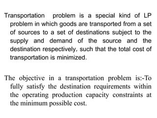 Transportation problem is a special kind of LP
problem in which goods are transported from a set
of sources to a set of destinations subject to the
supply and demand of the source and the
destination respectively, such that the total cost of
transportation is minimized.
The objective in a transportation problem is:-To
fully satisfy the destination requirements within
the operating production capacity constraints at
the minimum possible cost.
 