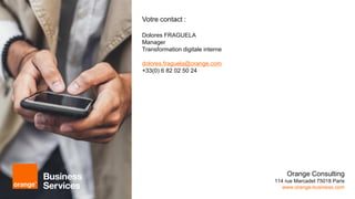 Orange Consulting
114 rue Marcadet 75018 Paris
www.orange-business.com
Votre contact :
Dolores FRAGUELA
Manager
Transformation digitale interne
dolores.fraguela@orange.com
+33(0) 6 82 02 50 24
 