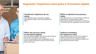 Transformer l’expérience de vos
clients
Nous définissons avec vos équipes la stratégie
client globale en relation avec votre proposition de
valeur
Définir des parcours clients
et interactions digitales
Nous vous aidons à élaborer des parcours clients fluides en
leur donnant une dimension omni-canal.
Nous vous accompagnons dans la digitalisation de vos
parcours clients notamment en points de vente, web to
store, store to web……
Définir et optimiser les processus
métier
Nous élaborons avec vous, les processus métiers qui
supportent vos nouveaux parcours clients.
Ces processus peuvent s’inscrire dans une refonte ou
une évolution de votre organisation et/ou des outils SI
Instituer le marketing
de l’expérience client
Nous valorisons la voix du client tout au long de la
création, du lancement et de la vie d’une offre.
Nous optimisons vos time to Market en agilisant vos
approches de lancement d’offres
Augmenter l'expérience client grâce à l'innovation digitale
Transformation
Digitale
Client
 