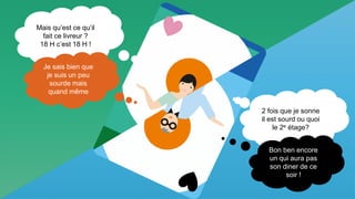 5 Interne Orange
Mais qu’est ce qu’il
fait ce livreur ?
18 H c’est 18 H !
Je sais bien que
je suis un peu
sourde mais
quand même
2 fois que je sonne
il est sourd ou quoi
le 2e étage?
Bon ben encore
un qui aura pas
son diner de ce
soir !
 