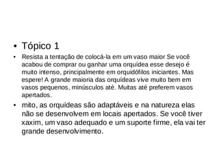 Tópico 1
•
Resista a tentação de colocá-la em um vaso maior Se você
•
acabou de comprar ou ganhar uma orquídea esse desejo é
muito intenso, principalmente em orquidófilos iniciantes. Mas
espere! A grande maioria das orquídeas vive muito bem em
vasos pequenos, minúsculos até. Muitas até preferem vasos
apertados.
mito, as orquídeas são adaptáveis e na natureza elas
•
não se desenvolvem em locais apertados. Se você tiver
xaxim, um vaso adequado e um suporte firme, ela vai ter
grande desenvolvimento.
 