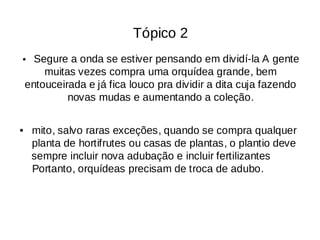 Tópico 2
• Segure a onda se estiver pensando em dividí-la A gente
muitas vezes compra uma orquídea grande, bem
entouceirada e já fica louco pra dividir a dita cuja fazendo
novas mudas e aumentando a coleção.
mito, salvo raras exceções, quando se compra qualquer
•
planta de hortifrutes ou casas de plantas, o plantio deve
sempre incluir nova adubação e incluir fertilizantes
Portanto, orquídeas precisam de troca de adubo.
 