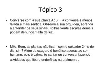 Tópico 3
Converse com a sua planta Aqui… a conversa é menos
•
falada e mais sentida. Observe a sua orquídea, aprenda
a entender os seus sinais. Folhas verde escuras demais
podem denunciar falta de luz.
Mito. Bem, as plantas não ficam com o cuidador 24hs do
•
dia, sim? Além de exagero é benéfico apenas ao ser
humano, pois é calmante cantar ou conversar fazendo
atividades que libere endorfinas naturalmente.
 