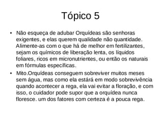 Tópico 5
Não esqueça de adubar Orquídeas são senhoras
•
exigentes, e elas querem qualidade não quantidade.
Alimente-as com o que há de melhor em fertilizantes,
sejam os químicos de liberação lenta, os líquidos
foliares, ricos em micronutrientes, ou então os naturais
em fórmulas específicas.
Mito.Orquídeas conseguem sobreviver muitos meses
•
sem água, mas como ela estárá em modo sobrevivência
quando acontecer a rega, ela vai evitar a floração, e com
isso, o cuidador pode supor que a orquídea nunca
floresce. um dos fatores com certeza é a pouca rega.
 