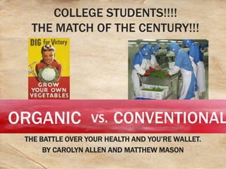 COLLEGE STUDENTS!!!!
  THE MATCH OF THE CENTURY!!!




ORGANIC           VS.   CONVENTIONAL
 THE BATTLE OVER YOUR HEALTH AND YOU’RE WALLET.
      BY CAROLYN ALLEN AND MATTHEW MASON
 
