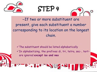 STEP 4
–If two or more substituent are
present, give each substituent a number
corresponding to its location on the longest
chain.
The substituent should be listed alphabetically
In alphabetizing, the prefixes di, tri, tetra, sec-, tert-
are ignored except iso and neo
 