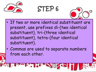 STEP 6
• If two or more identical substituent are
present, use prefixes di-(two identical
substituent), tri-(three identical
substituent), tetra-(four identical
substituent).
• Commas are used to separate numbers
from each other.
 