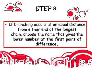 STEP 8
• If branching occurs at an equal distance
from either end of the longest
chain, choose the name that gives the
lower number at the first point of
difference.
 