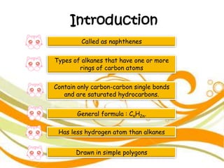 Introduction
Called as naphthenes
Types of alkanes that have one or more
rings of carbon atoms
Contain only carbon-carbon single bonds
and are saturated hydrocarbons.
General formula : CnH2n.
Has less hydrogen atom than alkanes
Drawn in simple polygons
 