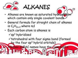 ALKANES
• Alkanes are known as saturated hydrocarbon
which contain only single covalent bonds.
• General formula for straight chain of alkanes
is CnH2n+2 where n≥1
• Each carbon atom is alkanes is
sp3 hybridised
tetrahedral with four sigma bond (formed
by the four sp3 hybrid orbitals)
• Alkanes IUPAC names have the –ane suffix.
 