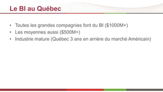 Le BI au Québec 
• Toutes les grandes compagnies font du BI ($1000M+) 
• Les moyennes aussi ($500M+) 
• Industrie mature (Québec 3 ans en arrière du marché Américain) 
 
