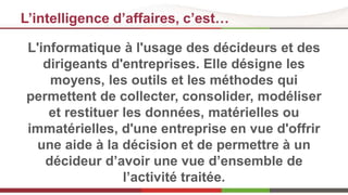 L’intelligence d’affaires, c’est… 
L'informatique à l'usage des décideurs et des 
dirigeants d'entreprises. Elle désigne les 
moyens, les outils et les méthodes qui 
permettent de collecter, consolider, modéliser 
et restituer les données, matérielles ou 
immatérielles, d'une entreprise en vue d'offrir 
une aide à la décision et de permettre à un 
décideur d’avoir une vue d’ensemble de 
l’activité traitée. 
 