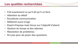 Les qualités recherchées 
• Fait exactement ce qu’il dit qu’il va faire 
• Attention au détail 
• Excellente communication 
• Réfléchit avant d’agir 
• Esprit d’équipe mais focus sur l’objectif d’abord 
• Gestion du temps et des attentes 
• Résolution de problèmes 
• N’a pas peur de poser des questions 
 